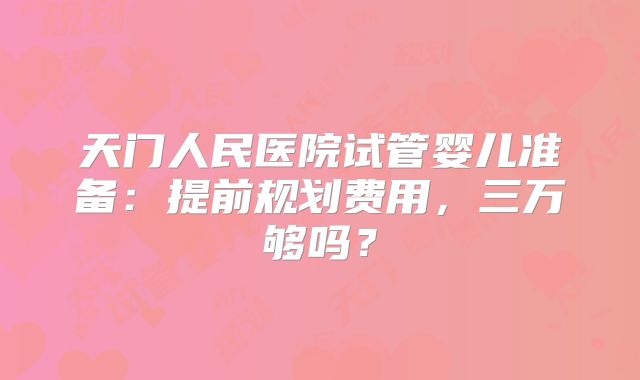 天门人民医院试管婴儿准备：提前规划费用，三万够吗？