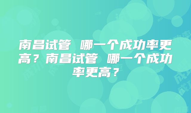 南昌试管 哪一个成功率更高？南昌试管 哪一个成功率更高？