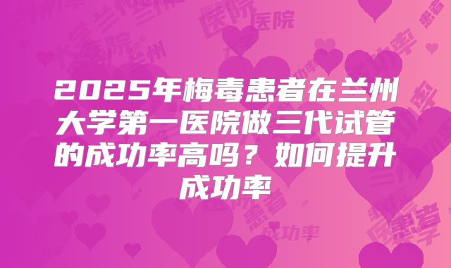 2025年梅毒患者在兰州大学第一医院做三代试管的成功率高吗？如何提升成功率