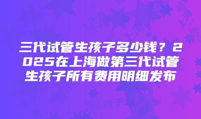 三代试管生孩子多少钱？2025在上海做第三代试管生孩子所有费用明细发布