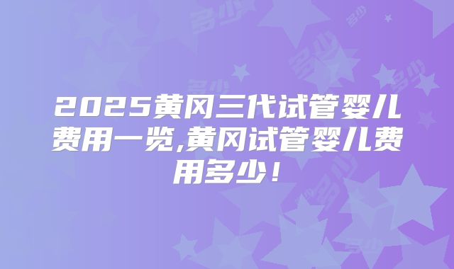 2025黄冈三代试管婴儿费用一览,黄冈试管婴儿费用多少！