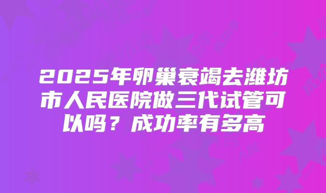 2025年卵巢衰竭去潍坊市人民医院做三代试管可以吗？成功率有多高