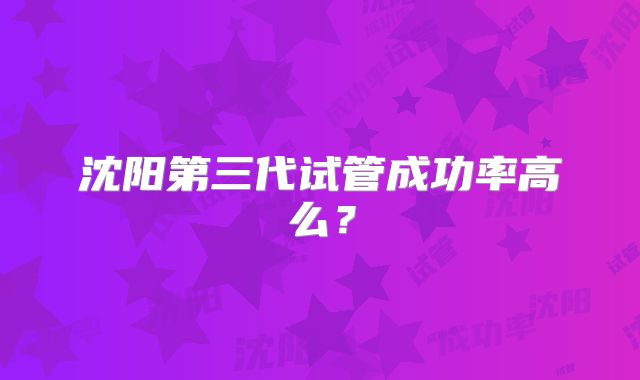沈阳第三代试管成功率高么？
