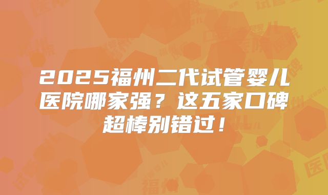 2025福州二代试管婴儿医院哪家强？这五家口碑超棒别错过！