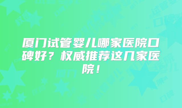 厦门试管婴儿哪家医院口碑好？权威推荐这几家医院！
