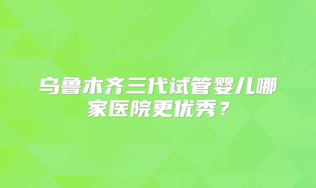 乌鲁木齐三代试管婴儿哪家医院更优秀?