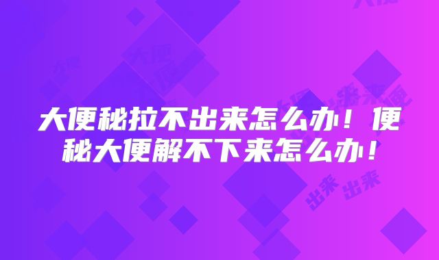 大便秘拉不出来怎么办!便秘大便解不下来怎么办!
