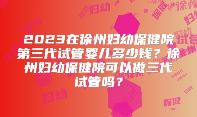 2023在徐州妇幼保健院第三代试管婴儿多少钱？徐州妇幼保健院可以做三代试管吗？