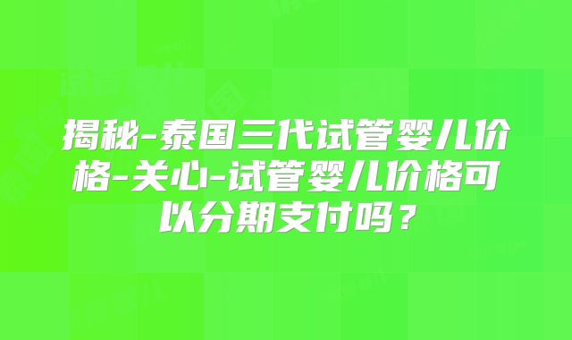揭秘-泰国三代试管婴儿价格-关心-试管婴儿价格可以分期支付吗？