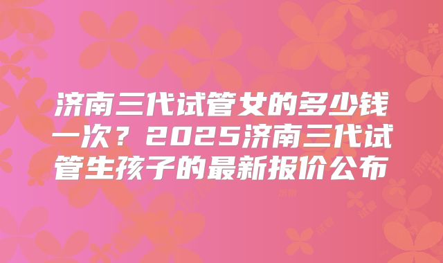 济南三代试管女的多少钱一次？2025济南三代试管生孩子的最新报价公布