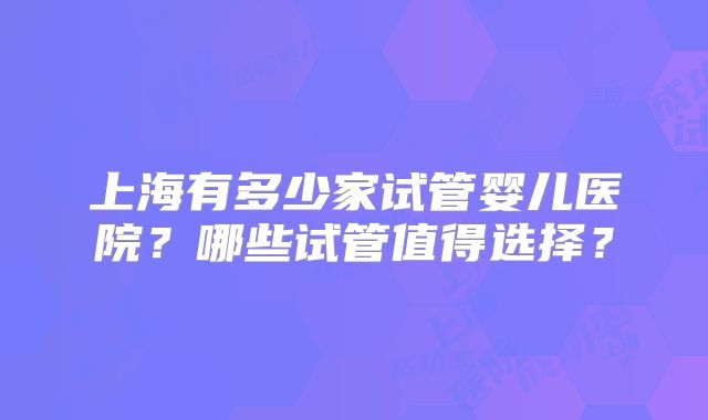 上海有多少家试管婴儿医院?哪些试管值得选择?