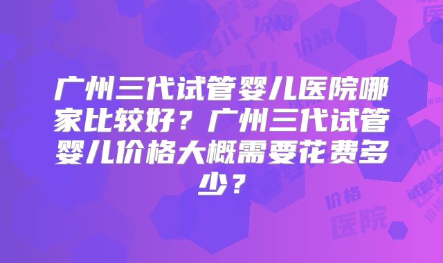 广州三代试管婴儿医院哪家比较好?广州三代试管婴儿价格大概需要花费多少?