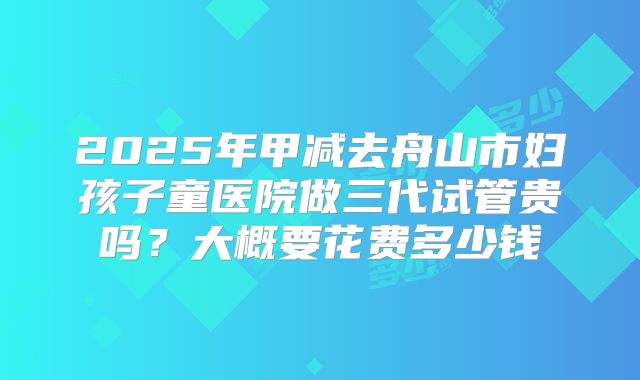 2025年甲减去舟山市妇孩子童医院做三代试管贵吗？大概要花费多少钱