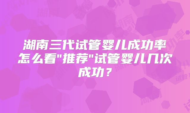 湖南三代试管婴儿成功率怎么看