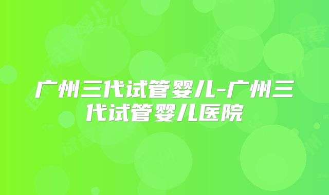 广州三代试管婴儿-广州三代试管婴儿医院