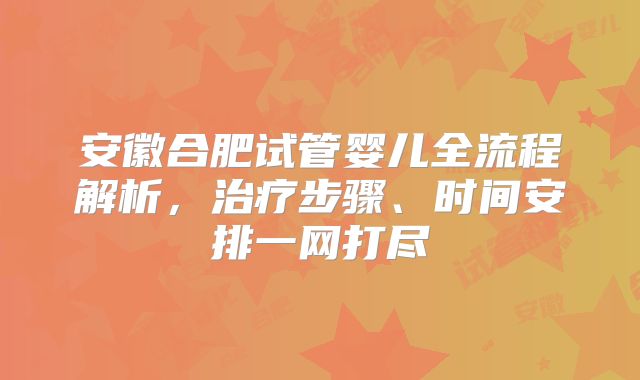 安徽合肥试管婴儿全流程解析，治疗步骤、时间安排一网打尽