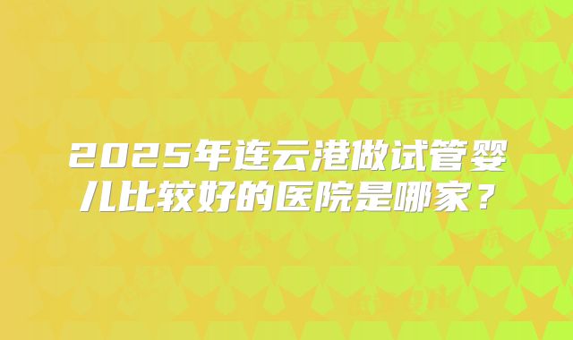 2025年连云港做试管婴儿比较好的医院是哪家？