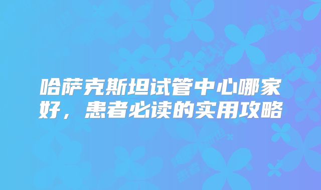 哈萨克斯坦试管中心哪家好，患者必读的实用攻略