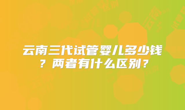 云南三代试管婴儿多少钱?两者有什么区别?