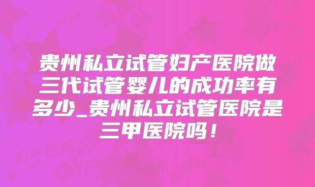 贵州私立试管妇产医院做三代试管婴儿的成功率有多少_贵州私立试管医院是三甲医院吗！