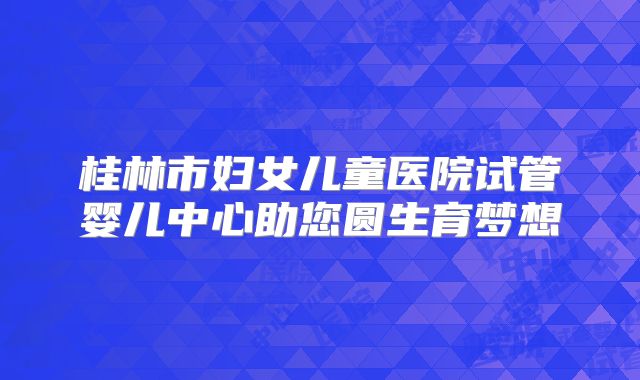 桂林市妇女儿童医院试管婴儿中心助您圆生育梦想