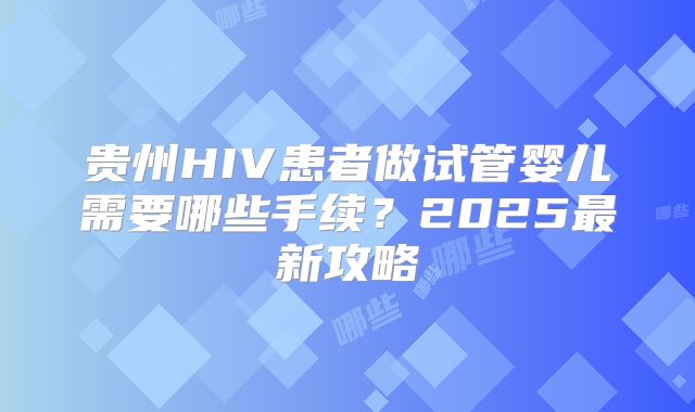 贵州HIV患者做试管婴儿需要哪些手续？2025最新攻略