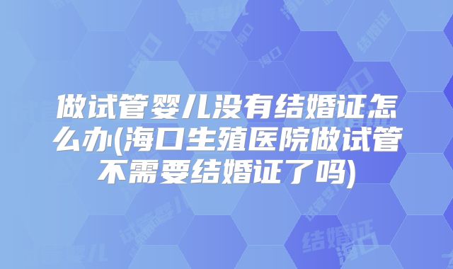 做试管婴儿没有结婚证怎么办(海口生殖医院做试管不需要结婚证了吗)