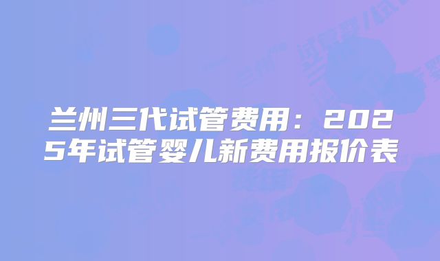 兰州三代试管费用：2025年试管婴儿新费用报价表
