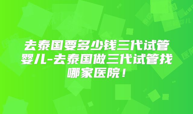 去泰国要多少钱三代试管婴儿-去泰国做三代试管找哪家医院！