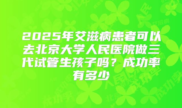 2025年艾滋病患者可以去北京大学人民医院做三代试管生孩子吗?成功率有多少