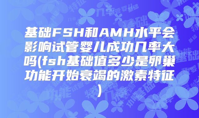 基础FSH和AMH水平会影响试管婴儿成功几率大吗(fsh基础值多少是卵巢功能开始衰竭的激素特征)
