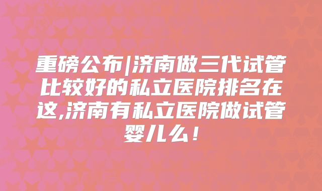 重磅公布|济南做三代试管比较好的私立医院排名在这,济南有私立医院做试管婴儿么！