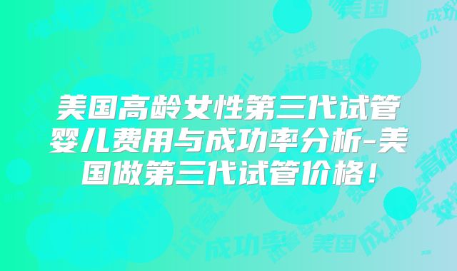 美国高龄女性第三代试管婴儿费用与成功率分析-美国做第三代试管价格!