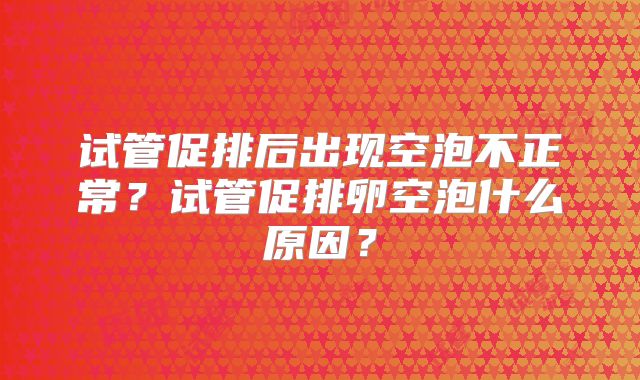 试管促排后出现空泡不正常？试管促排卵空泡什么原因？