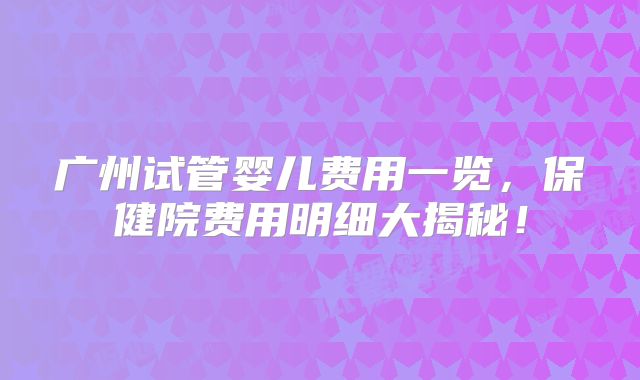 广州试管婴儿费用一览，保健院费用明细大揭秘！