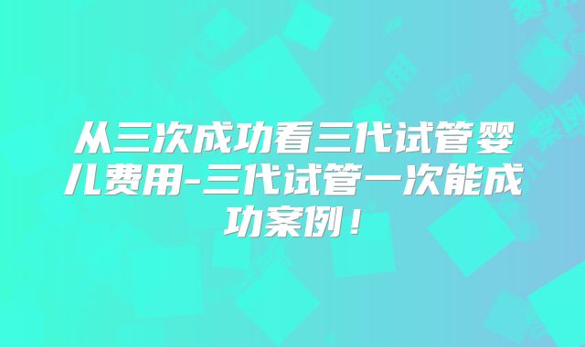 从三次成功看三代试管婴儿费用-三代试管一次能成功案例!