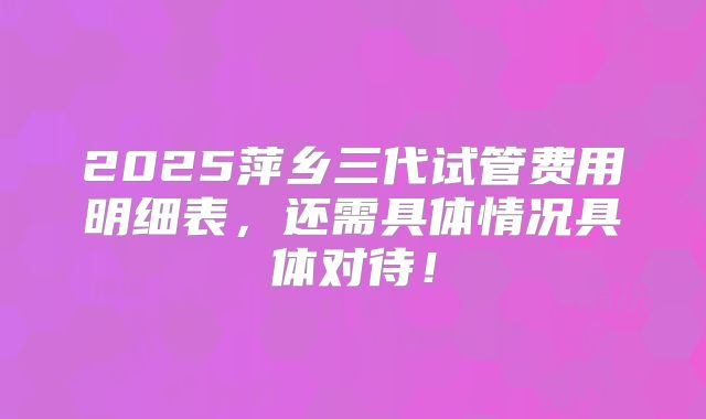 2025萍乡三代试管费用明细表,还需具体情况具体对待!