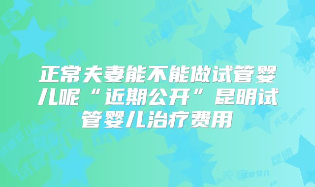 正常夫妻能不能做试管婴儿呢“近期公开”昆明试管婴儿治疗费用