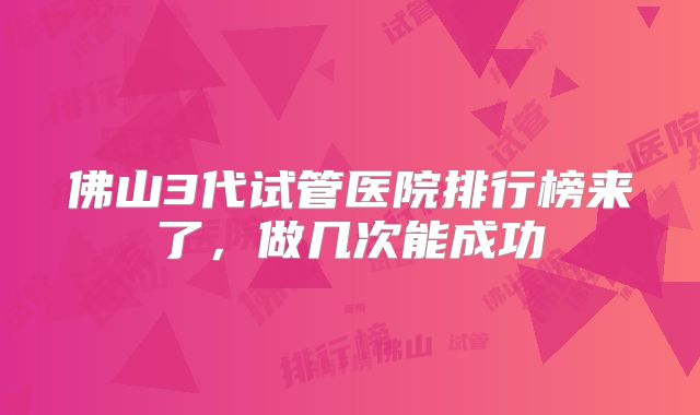 佛山3代试管医院排行榜来了，做几次能成功