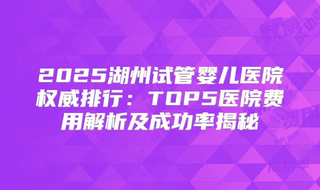 2025湖州试管婴儿医院权威排行：TOP5医院费用解析及成功率揭秘
