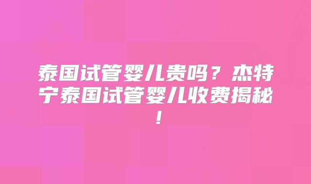 泰国试管婴儿贵吗？杰特宁泰国试管婴儿收费揭秘！