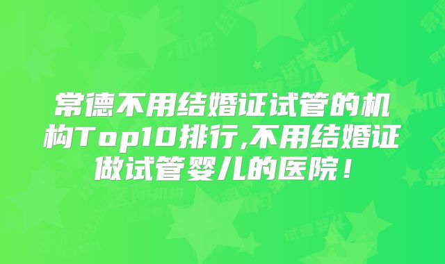 常德不用结婚证试管的机构Top10排行,不用结婚证做试管婴儿的医院！