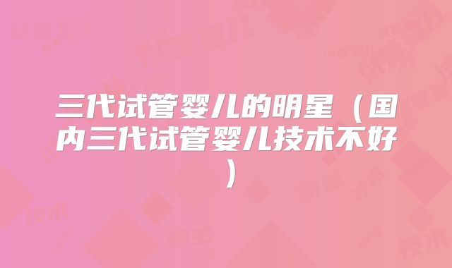 三代试管婴儿的明星(国内三代试管婴儿技术不好)