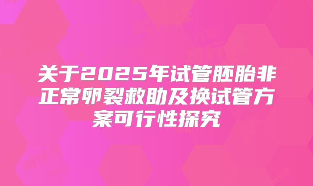 关于2025年试管胚胎非正常卵裂救助及换试管方案可行性探究