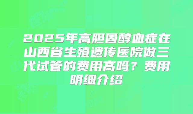 2025年高胆固醇血症在山西省生殖遗传医院做三代试管的费用高吗?费用明细介绍