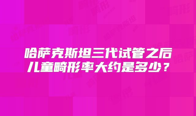 哈萨克斯坦三代试管之后儿童畸形率大约是多少?