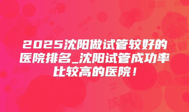 2025沈阳做试管较好的医院排名_沈阳试管成功率比较高的医院！