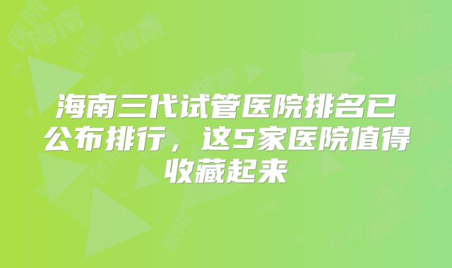 海南三代试管医院排名已公布排行，这5家医院值得收藏起来
