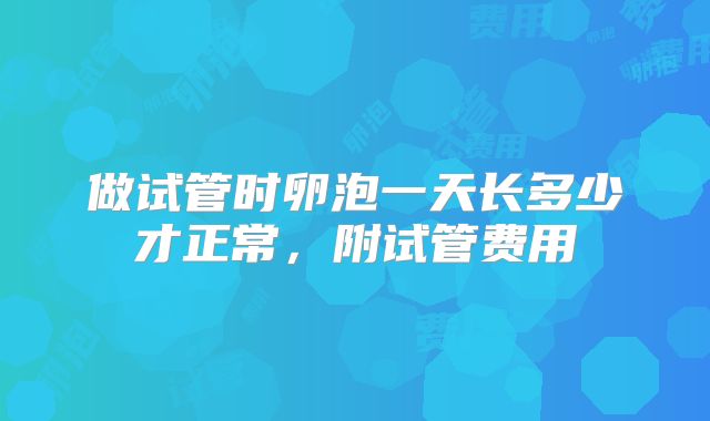 做试管时卵泡一天长多少才正常，附试管费用