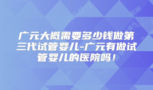 广元大概需要多少钱做第三代试管婴儿-广元有做试管婴儿的医院吗!